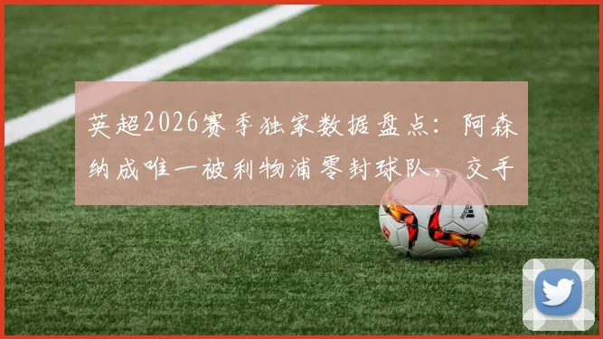 英超2026赛季独家数据盘点：阿森纳成唯一被利物浦零封球队，交手记录与门将零封统计全解析