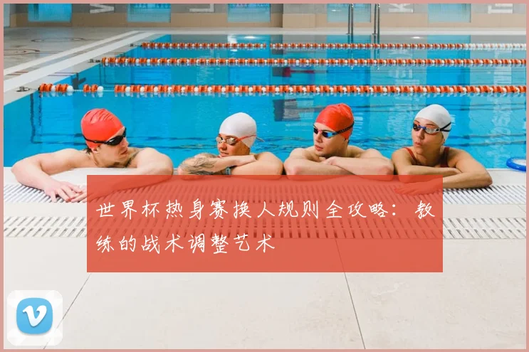 世界杯热身赛换人规则全攻略：教练的战术调整艺术