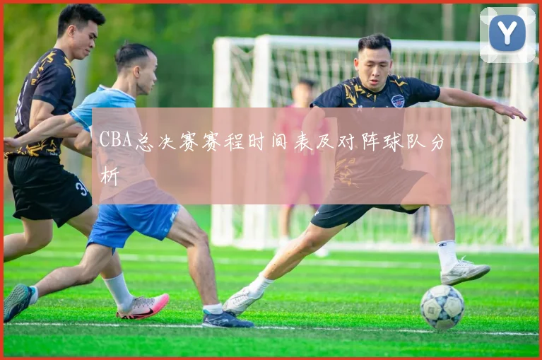CBA总决赛赛程时间表及对阵球队分析