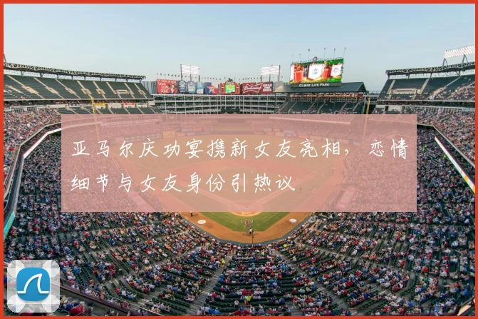 亚马尔庆功宴携新女友亮相，恋情细节与女友身份引热议
