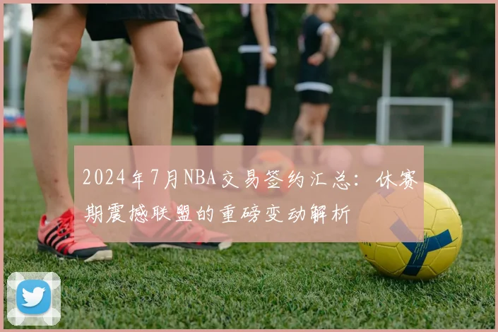 2024年7月NBA交易签约汇总：休赛期震撼联盟的重磅变动解析