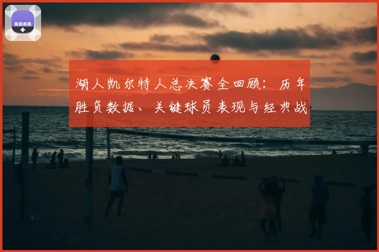 湖人凯尔特人总决赛全回顾：历年胜负数据、关键球员表现与经典战役解析