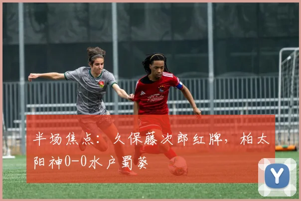 半场焦点：久保藤次郎红牌，柏太阳神0-0水户蜀葵