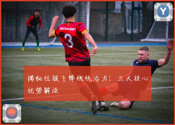 揭秘任骏飞锋线统治力：三大核心优势解读