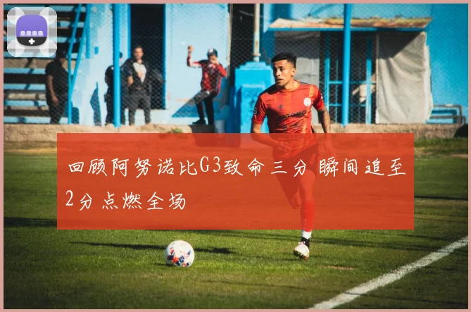 回顾阿努诺比G3致命三分 瞬间追至2分点燃全场