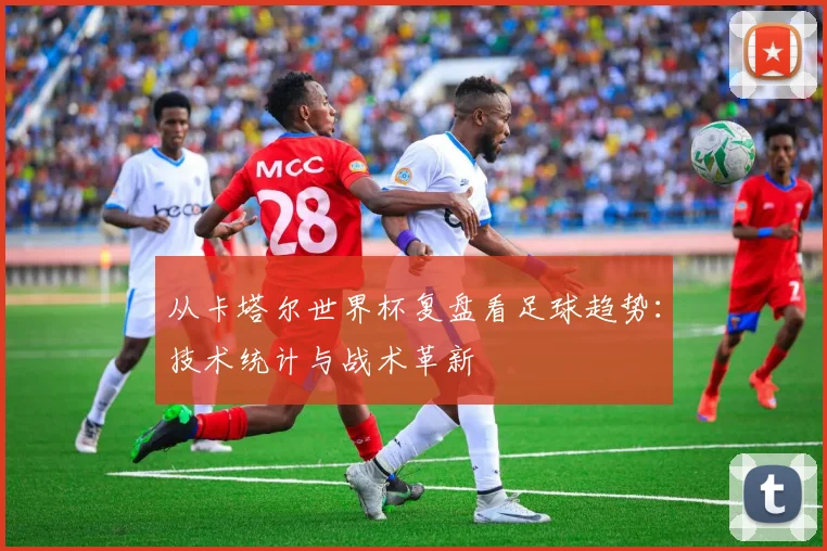 从卡塔尔世界杯复盘看足球趋势：技术统计与战术革新