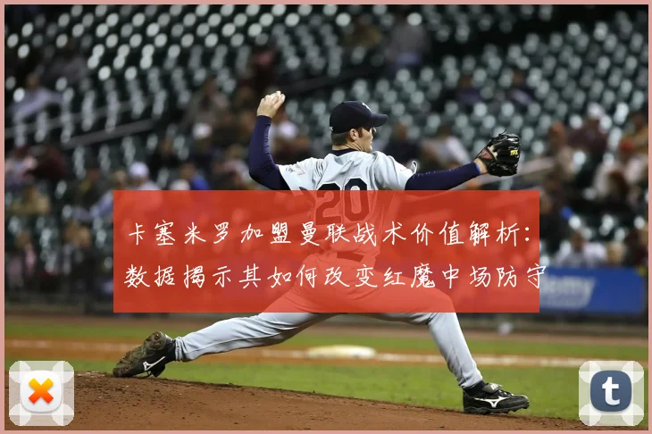 卡塞米罗加盟曼联战术价值解析：数据揭示其如何改变红魔中场防守