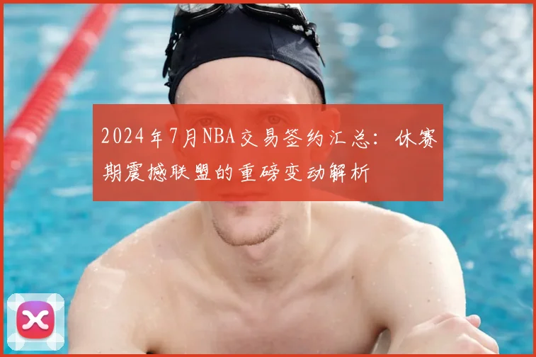2024年7月NBA交易签约汇总：休赛期震撼联盟的重磅变动解析