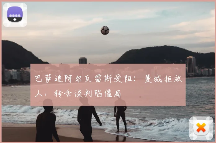 巴萨追阿尔瓦雷斯受阻：曼城拒放人，转会谈判陷僵局
