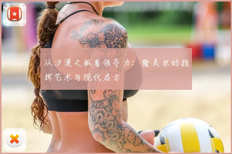 从沙漠之狐看领导力：隆美尔的指挥艺术与现代启示