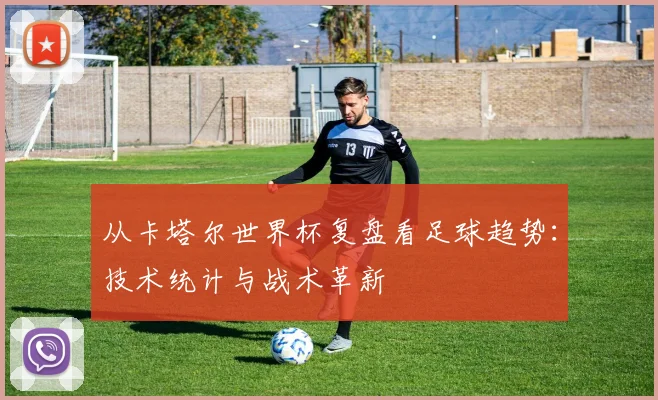 从卡塔尔世界杯复盘看足球趋势：技术统计与战术革新